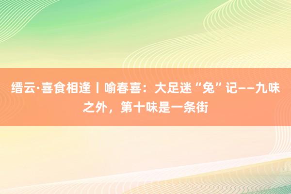 缙云·喜食相逢丨喻春喜：大足迷“兔”记——九味之外，第十味是一条街